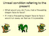 What would you do if you met a fire-eating dragon face to face? If I met a fire-eating dragon face to face I would run away as fast as it is possible.