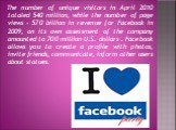 The number of unique visitors in April 2010 totaled 540 million, while the number of page views - 570 billion in revenue for Facebook in 2009, on its own assessment of the company amounted to 700 million U.S. dollars . Facebook allows you to create a profile with photos, invite friends, communicate,