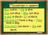 Посмотри и сравни. Ben is slim. – He is slim. Ann can skip. – She can skip. A dog is black.– It is black. Jim and Jill have a dog. – They have a dog. Tom and I can swim. – We can swim.
