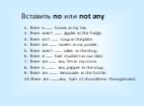 Вставить no или not any. There is ……. honey in my tea. There aren’t ……. apples in the fridge. There isn’t ……. soup in the plate. There are ……. sweets in my pocket. There aren’t ……. cakes in the shop. There is ……. bad students in our class. There are ……. any TVs in my room. There is ………. any pepper i