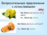 Вопросительные предложения с исчисляемыми. Are there any lemons on a table? Yes, there are some. Are there any buns at home? Yes, there are some. any
