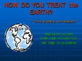 HOW DO YOU TREAT the EARTH? PRESENTATION FOR THE STUDENTS OF THE 10 th FORM. “ Think globally, Act locally!!! ”