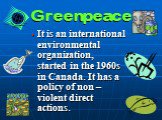 Greenpeace. It is an international environmental organization, started in the 1960s in Canada. It has a policy of non – violent direct actions.