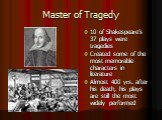 Master of Tragedy. 10 of Shakespeare’s 37 plays were tragedies Created some of the most memorable characters in literature Almost 400 yrs. after his death, his plays are still the most widely performed