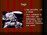 Iago. Iago personifies evil in Othello He is considered by most critics and Shakespeare fans to be one of the most interesting characters ever written