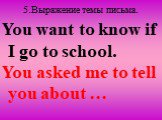 5.Выражение темы письма. You want to know if I go to school. You asked me to tell you about …