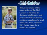 The programme of the association of the Girl Guides is planned to develop intelligence and practical skills including cookery, needlework, and childcare. Like a Scout a Girl Guide must be a friend to animals. Girl Guides