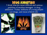 I think that the most difficult and serious problem of modern teenagers is drug addiction. Today millions of young people use drugs, and most of them die. DRUG ADDICTION