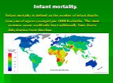 Infant mortality. Infant mortality is defined as the number of infant deaths (one year of age or younger) per 1000 live births. The most common cause worldwide has traditionally been due to dehydration from diarrhea.