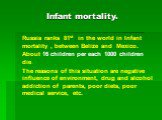 Russia ranks 81st in the world in Infant mortality , between Belize and Mexico. About 16 children per each 1000 children die. The reasons of this situation are negative influence of environment, drug and alcohol addiction of parents, poor diets, poor medical service, etc.