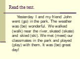 Read the text. Yesterday I and my friend John went (go) in the park. The weather was (be) wonderful. We walked (walk) near the river, skated (skate) and skied (ski). We met (meet) our classmates in the park and played (play) with them. It was (be) great day!