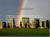 Conclusion. It’s difficult to judge which of the theories is correct, but from what I have read I can do the conclusion that Stonehenge is the most mysterious symbol of Britain, which went through the whole history with this country and gives it special charm of mystery and unexploredness .