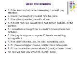 Open the brackets. 1. If the lesson (be) more interesting, I would pay attention. 2. David (not laugh) if you told him this joke. 3. If he (finish) earlier, he will call me. 4. If it (not rain) we would have had dinner outside, in the garden. 5. I would have bought her a card if I (know) it was her 
