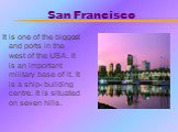 San Francisco. It is one of the biggest and ports in the west of the USA. It is an important military base of it. It is a ship- building centre. It is situated on seven hills.