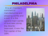 PHILADELPHIA. It is an important commercial manufacturing and shipping centre and a port. It is the second main centre of business along the Atlantic seacoast. It was the first capital of the USA.