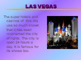 LAS VEGAS. The super hotels and casinos of this city use so much known that it has been nicknamed the city of lights. The city is open 24 hours a day. It is famous for its shows too.
