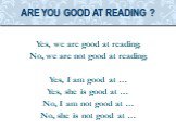 Yes, we are good at reading. No, we are not good at reading. Yes, I am good at … Yes, she is good at … No, I am not good at … No, she is not good at …. Are you good at reading ?