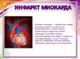 Инфаркт миокарда — заболевание сердца, вызванное недостаточностью его кровоснабжения с очагом некроза (омертвения) в сердечной мышце (миокарде); важнейшая форма ишемической болезни сердца. К инфаркту миокарда приводит острая закупорка просвета коронарной артерии тромбом, набухшей атеросклеротической