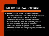 DVD. DVD-R/-RW/+RW/-RAM. Запись осуществляется путем изменения фазового состояния вещества информационного слоя. В качестве такого вещества может использоваться сплав германия, сурьмы и теллура (GeSbTe), который при разогреве до соответствующих температур способен переходить из кристаллического сост
