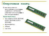Оперативная память: В нее загружаются запускаемые программы и данные, с которыми работают эти программы в настоящий момент. Характеристики: тип памяти (DDR SDRAM, DDR2 SDRAM, DDR3 SDRAM); форм-фактор; объем; частота.