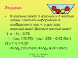 Задача. В корзине лежат 3 красных и 1 желтый шарик. Сколько информации в сообщении о том, что достали красный шар? Достали желтый шар? р = ¾ = 0,75 i = log2 (1/0,75) = log21,333 = 0,42 (бит) 2) р = ¼ = 0,25 i = log2 (1/0,25) = i = log2 (4) = 2 (бит)