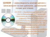 CD-ROM  — разновидность компакт-дисков с записанными на них данными, доступными только для чтения. CD-ROM — доработанная версия CD-DA (диска для хранения аудиозаписей), позволяющая хранить на нём прочие цифровые данные. Позже были разработаны версии с возможностью как однократной записи (CD-R), так 