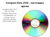 Compact Disk, DVD - настоящее время. На самом деле CD И DVD это очень близкие технологии, отличающиеся не столько типом носителя, сколько технологией записи