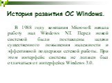 В 1988 году компания Microsoft начала работу над Windows NT. Перед новой системой были поставлены задачи существенного повышения надежности и эффективной поддержки сетевой работы. При этом интерфейс системы не должен был отличаться от интерфейса Windows 3.0.