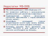 Недостатки MS-DOS. MS-DOS работает с 640 Кбайтами ОП. Не позволяет работать с загружаемыми драйверами для различных видеокарт. Однозадачная (запуск нескольких программ невозможен с переключением между ними). Интерфейс командной строки предоставляет всего одну строку экрана, в которой он может вводит
