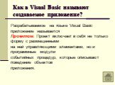 Как в Visual Basic называют создаваемое приложение? Разрабатываемое на языке Visual Basic приложение называется Проектом. Проект включает в себя не только форму с размещенными на ней управляющими элементами, но и программные модули событийных процедур, которые описывают поведение объектов приложения