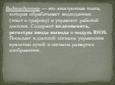 Видеоадаптер — это электронная плата, которая обрабатывает видеоданные (текст и графику) и управляет работой дисплея. Содержит видеопамять, регистры ввода вывода и модуль BIOS. Посылает в дисплей сигналы управления яркостью лучей и сигналы развертки изображения.