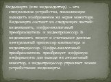 Видеокарта (или видеоадаптер) – это специальное устройство, позволяющее выводить изображение на экран монитора. Видеокарта состоит из следующих частей: видеопамять, цифро-аналоговый преобразователь и видеопроцессор. В видеопамять пишут и считывают данные центральный процессор компьютера и видеопроце