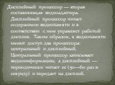 Дисплейный процессор — вторая составляющая видеоадаптера. Дисплейный процессор читает содержимое видеопамяти и в соответствии с ним управляет работой дисплея.  Таким образом, к видеопамяти имеют доступ два процессора: центральный и дисплейный. Центральный процессор записывает видеоинформацию, а дисп