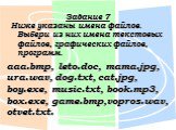 Задание 7. Ниже указаны имена файлов. Выбери из них имена текстовых файлов, графических файлов, программ. aaa.bmp, leto.doc, mama.jpg, ura.wav, dog.txt, cat.jpg, boy.exe, music.txt, book.mp3, box.exe, game.bmp,vopros.wav, otvet.txt.