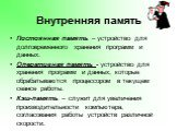 Постоянная память – устройство для долговременного хранения программ и данных. Оперативная память - устройство для хранения программ и данных, которые обрабатываются процессором в текущем сеансе работы. Кэш-память – служит для увеличения производительности компьютера, согласования работы устройств р