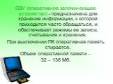 ОЗУ (оперативное запоминающее устройство) - предназначена для хранения информации, к которой приходится часто обращаться, и обеспечивает режимы ее записи, считывания и хранения. При выключении ПК оперативная память стирается. Объем оперативной памяти – 32 – 138 Мб.