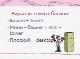 Виды системных блоков: Башня – tower Мини – башня - mini – tower Плоский - desktop