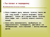 Если повали дым, возьми тряпку (если ее нет под рукой – нужно оторвать кусок одежды), смочи ее и дыши через тряпку. Если воды нет – тряпку можно смочить мочой. Если есть возможность выбраться из задымленного помещения, двигайся на четвереньках или ползком – внизу меньше дыма.