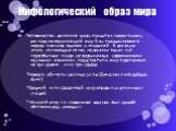 Мифологический образ мира. Человечество далеко не сразу пришло к правильному взгляду на окружающий мир. Ему предшествовала череда поисков, ошибок и открытий. В далекую эпоху, отстающую от нас на десятки тысяч лет, первобытные люди, не вооруженные современными научными знаниями, представляли мир поде