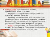 Заблуждение и ложь. Заблуждение – уклонение от истины, принимаемое нами за истину.        Первую классификацию заблуждений дал Бэкон под именем «идолов».      Причину возникновения заблуждений одни философы видят в человеческой воле (Лейбниц, Шопенгауэр), большинство же приписывает их разуму или соц