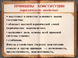 ПРИНЦИПЫ КОНСТИТУЦИИ (юридические свойства). • выступает в качестве основного закона государства; • обладает высшей юридической силой (юридическое верховенство); • выполняет роль основы всей правовой системы страны; • стабильна. Иногда к свойствам (чертам) конституции относят и другие признаки — лег