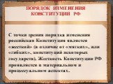 С точки зрения порядка изменения российская Конституция является «жесткой» (в отличие от «мягких», или «гибких», конституций некоторых государств). Жесткость Конституции РФ проявляется в материальном и процессуальном аспектах. ПОРЯДОК ИЗМЕНЕНИЯ КОНСТИТУЦИИ РФ