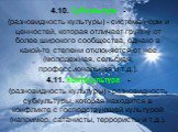 4.10. Субкультура - (разновидность культуры) - система норм и ценностей, которая отличает группу от более широкого сообщества, однако в какой-то степени отклоняется от нее (молодежная, сельская, профессиональная и т.д.). 4.11. Контркультура - (разновидность культуры) - разновидность субкультуры, кот