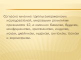 Согласно мнение группы американских исследователей, мировыми религиями признаются 12, а именно: бахаизм, буддизм, конфуцианство, христианство, индуизм, ислам, джайнизм, иудаизм, синтоизм, таоизм и зороастризм.