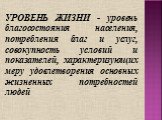 УРОВЕНЬ ЖИЗНИ - уровень благосостояния населения, потребления благ и услуг, совокупность условий и показателей, характеризующих меру удовлетворения основных жизненных потребностей людей