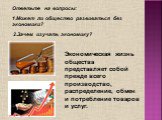 Ответьте на вопросы: 1.Может ли общество развиваться без экономики? 2.Зачем изучать экономику? Экономическая жизнь общества представляет собой прежде всего производство, распределение, обмен и потребление товаров и услуг.