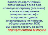 Комплекты презентаций, включающих в себя всю годовую программу (все темы), а также проверочные материалы (тесты) и поурочное годовое планирование по истории, обществознанию, МХК Вы можете скачать на сайте http://presentation-history.ru/