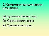 2.Каменным поясом земли называли…. а) вулканы Камчатки; б) Кавказские горы; в) Уральские горы.