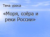 Тема урока. «Моря, озёра и реки России»