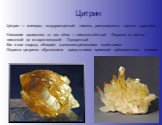 Цитрин. Цитрин — минерал, полудрагоценный камень, разновидность горного хрусталя. Название произошло от лат. citrus — лимонно-жёлтый. Окраска от светло-лимонной до янтарно-медовой. Прозрачный Как и все кварцы, обладает пьезоэлектрическими свойствами. Окраска цитринов обусловлена присутствием примесе